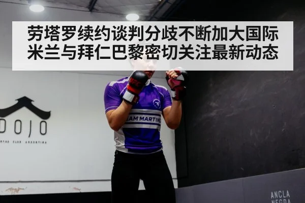 劳塔罗续约谈判分歧不断加大国际米兰与拜仁巴黎密切关注最新动态