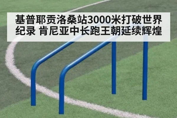 基普耶贡洛桑站3000米打破世界纪录 肯尼亚中长跑王朝延续辉煌
